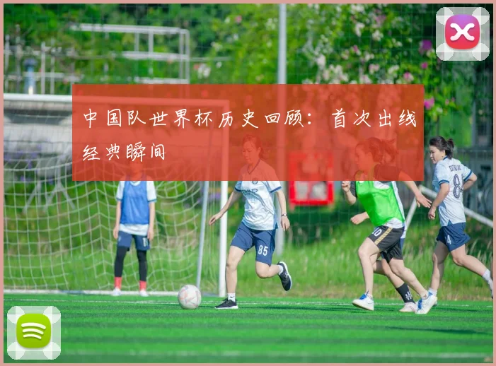 中国队世界杯历史回顾:首次出线经典瞬间