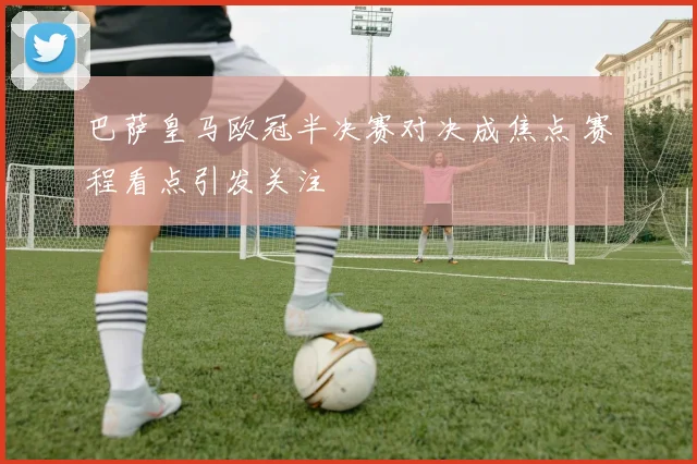 巴萨皇马欧冠半决赛对决成焦点 赛程看点引发关注