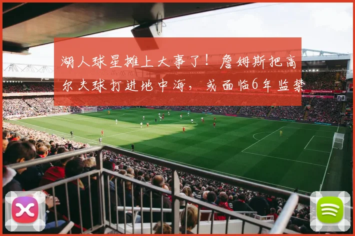 湖人球星摊上大事了!詹姆斯把高尔夫球打进地中海,或面临6年监禁