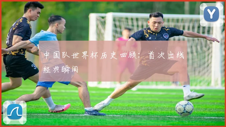 中国队世界杯历史回顾:首次出线经典瞬间